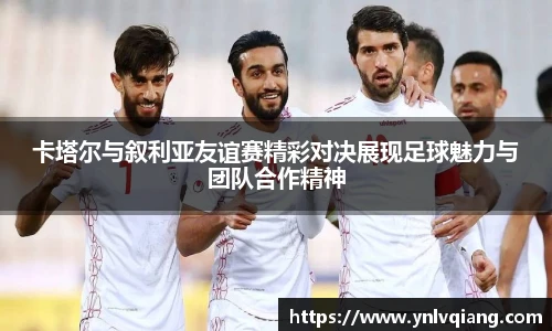 卡塔尔与叙利亚友谊赛精彩对决展现足球魅力与团队合作精神